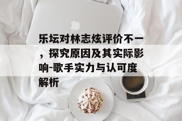 乐坛对林志炫评价不一，探究原因及其实际影响-歌手实力与认可度解析