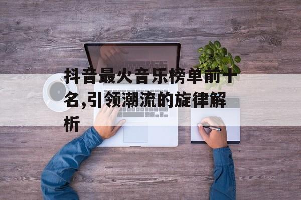 抖音最火音乐榜单前十名,引领潮流的旋律解析 抖音最火音乐榜单前十名,引领潮流的旋律解析