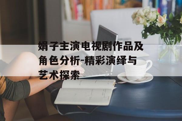 娟子主演电视剧作品及角色分析-精彩演绎与艺术探索 娟子主演电视剧作品及角色分析-精彩演绎与艺术探索