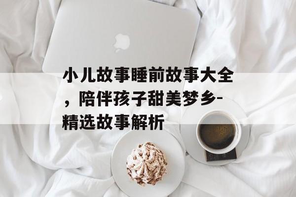 小儿故事睡前故事大全,陪伴孩子甜美梦乡-精选故事解析 小儿故事睡前故事大全,陪伴孩子甜美梦乡-精选故事解析