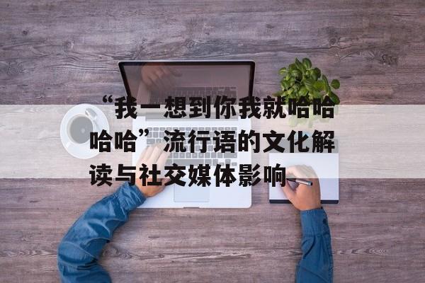 “我一想到你我就哈哈哈哈”流行语的文化解读与社交媒体影响