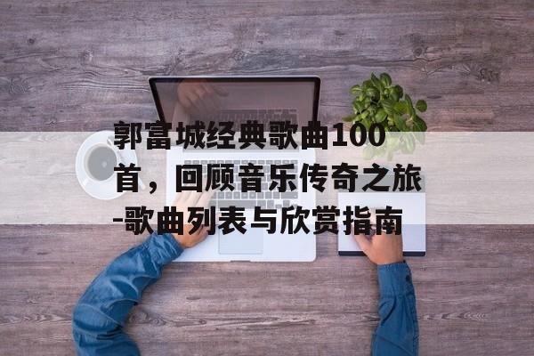 郭富城经典歌曲100首，回顾音乐传奇之旅-歌曲列表与欣赏指南
