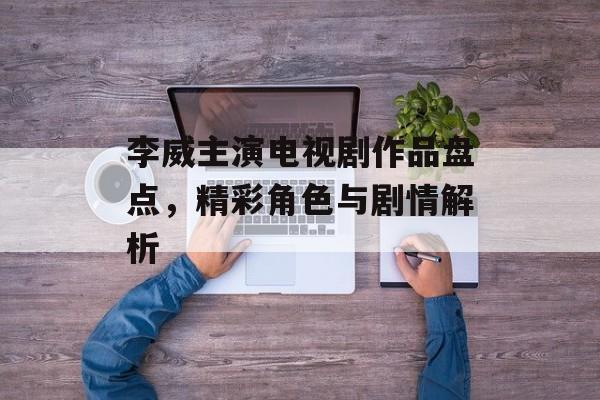 李威主演电视剧作品盘点,精彩角色与剧情解析 李威主演电视剧作品盘点,精彩角色与剧情解析