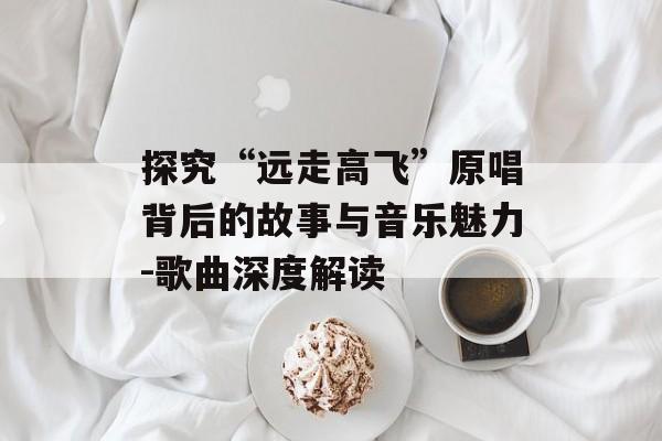 探究“远走高飞”原唱背后的故事与音乐魅力-歌曲深度解读 探究“远走高飞”原唱背后的故事与音乐魅力-歌曲深度解读