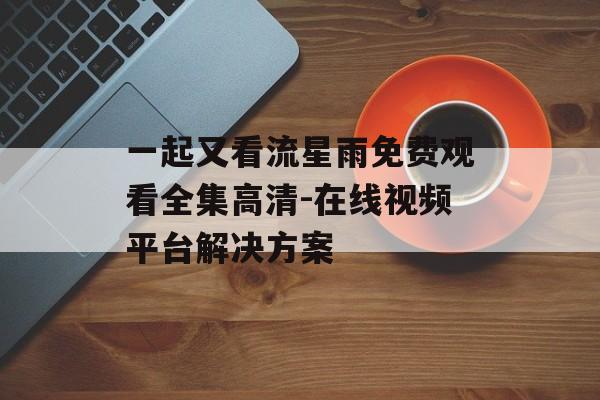 一起又看流星雨免费观看全集高清-在线视频平台解决方案