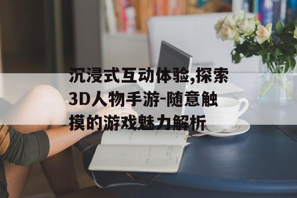 沉浸式互动体验,探索3D人物手游-随意触摸的游戏魅力解析 沉浸式互动体验,探索3D人物手游-随意触摸的游戏魅力解析
