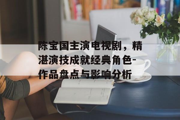 陈宝国主演电视剧,精湛演技成就经典角色-作品盘点与影响分析 陈宝国主演电视剧,精湛演技成就经典角色-作品盘点与影响分析