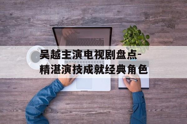 吴越主演电视剧盘点-精湛演技成就经典角色