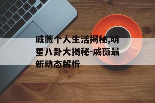 戚薇个人生活揭秘,明星八卦大揭秘-戚薇最新动态解析 戚薇个人生活揭秘,明星八卦大揭秘-戚薇最新动态解析
