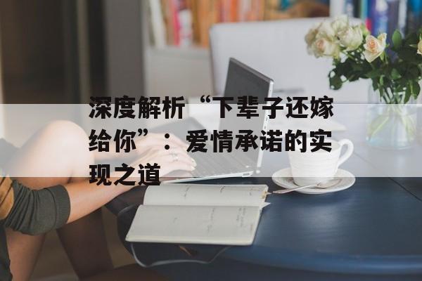 深度解析“下辈子还嫁给你”:爱情承诺的实现之道 深度解析“下辈子还嫁给你”:爱情承诺的实现之道
