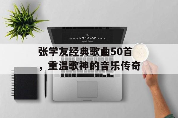 张学友经典歌曲50首，重温歌神的音乐传奇