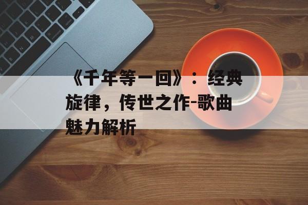 《千年等一回》：经典旋律，传世之作-歌曲魅力解析