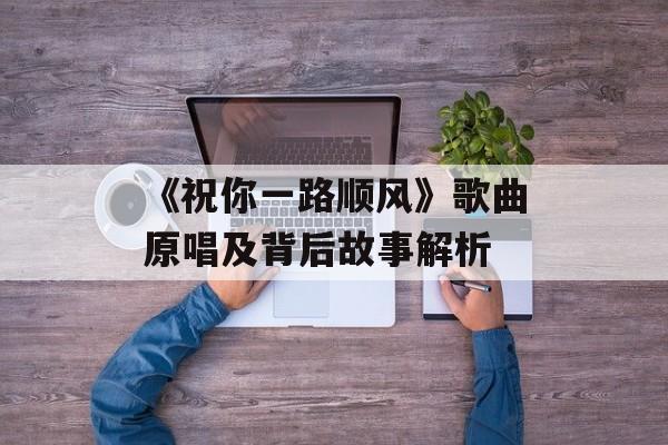 《祝你一路顺风》歌曲原唱及背后故事解析 《祝你一路顺风》歌曲原唱及背后故事解析