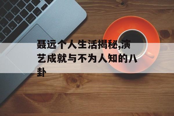 聂远个人生活揭秘,演艺成就与不为人知的八卦