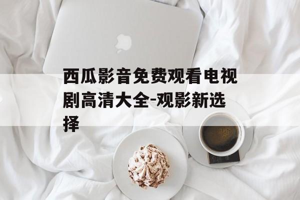 西瓜影音免费观看电视剧高清大全-观影新选择