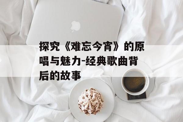 探究《难忘今宵》的原唱与魅力-经典歌曲背后的故事 探究《难忘今宵》的原唱与魅力-经典歌曲背后的故事