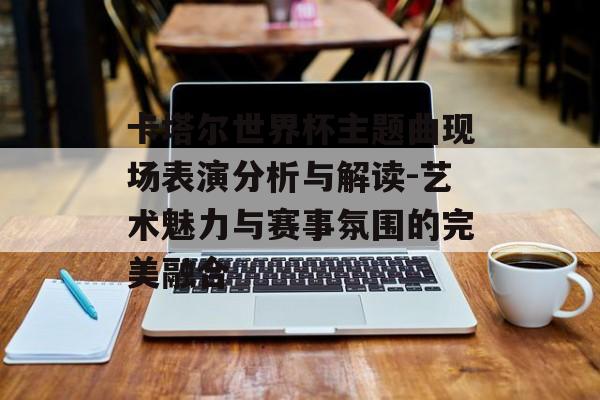 卡塔尔世界杯主题曲现场表演分析与解读-艺术魅力与赛事氛围的完美融合