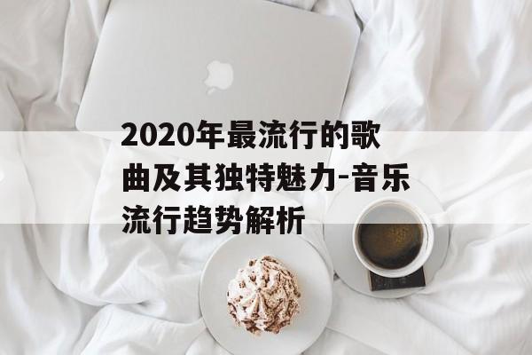 2020年最流行的歌曲及其独特魅力-音乐流行趋势解析