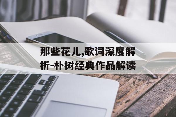 那些花儿,歌词深度解析-朴树经典作品解读 那些花儿,歌词深度解析-朴树经典作品解读