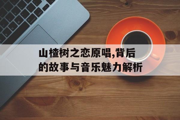 山楂树之恋原唱,背后的故事与音乐魅力解析 山楂树之恋原唱,背后的故事与音乐魅力解析