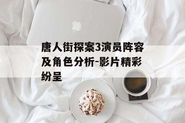 唐人街探案3演员阵容及角色分析-影片精彩纷呈