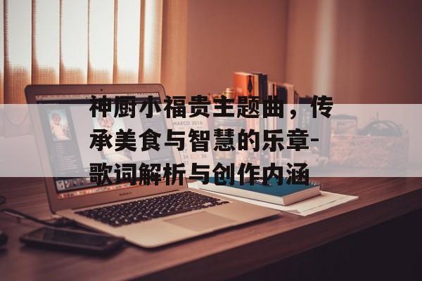 神厨小福贵主题曲,传承美食与智慧的乐章-歌词解析与创作内涵 神厨小福贵主题曲,传承美食与智慧的乐章-歌词解析与创作内涵