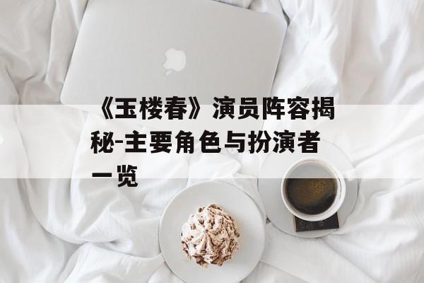 《玉楼春》演员阵容揭秘-主要角色与扮演者一览
