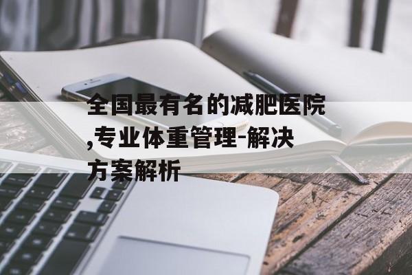 全国最有名的减肥医院,专业体重管理-解决方案解析 全国最有名的减肥医院,专业体重管理-解决方案解析