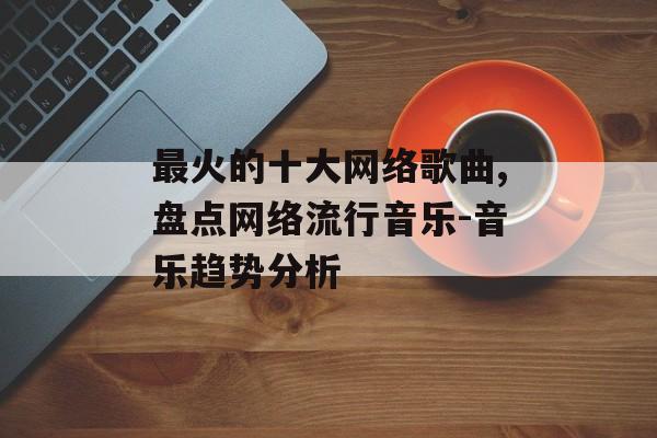 最火的十大网络歌曲,盘点网络流行音乐-音乐趋势分析