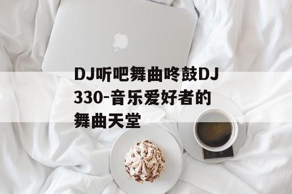 DJ听吧舞曲咚鼓DJ330-音乐爱好者的舞曲天堂 DJ听吧舞曲咚鼓DJ330-音乐爱好者的舞曲天堂