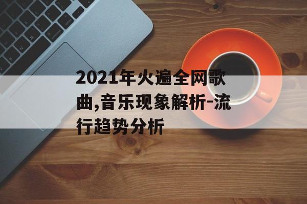 2021年火遍全网歌曲,音乐现象解析-流行趋势分析