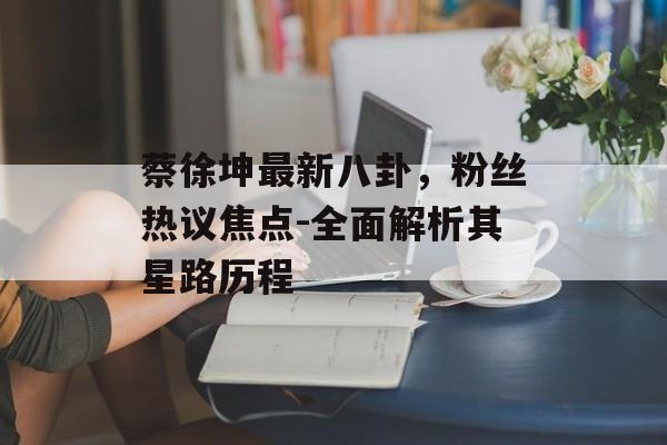 蔡徐坤最新八卦,粉丝热议焦点-全面解析其星路历程 蔡徐坤最新八卦,粉丝热议焦点-全面解析其星路历程