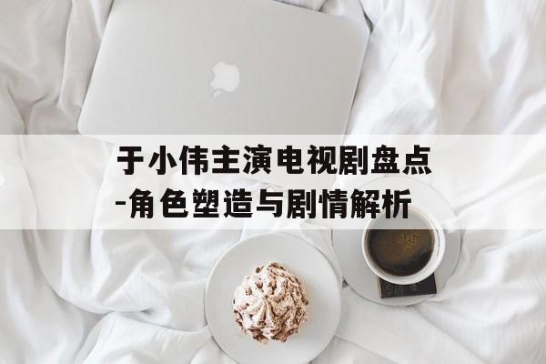 于小伟主演电视剧盘点-角色塑造与剧情解析 于小伟主演电视剧盘点-角色塑造与剧情解析