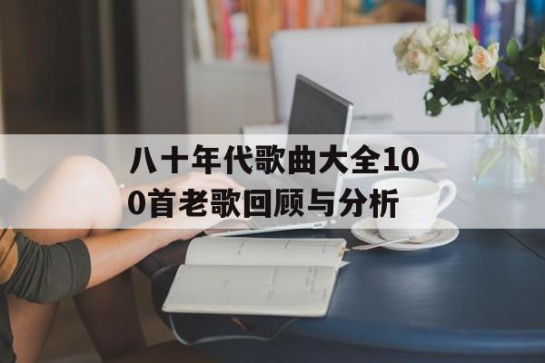 八十年代歌曲大全100首老歌回顾与分析 八十年代歌曲大全100首老歌回顾与分析