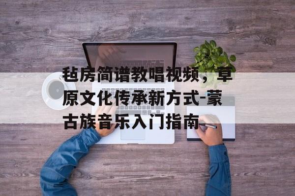 毡房简谱教唱视频,草原文化传承新方式-蒙古族音乐入门指南 毡房简谱教唱视频,草原文化传承新方式-蒙古族音乐入门指南