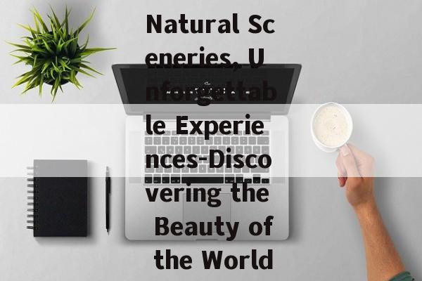 Natural Sceneries, Unforgettable Experiences-Discovering the Beauty of the World Natural Sceneries, Unforgettable Experiences-Discovering the Beauty of the World