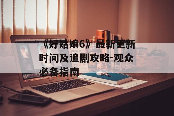 《好姑娘6》最新更新时间及追剧攻略-观众必备指南 《好姑娘6》最新更新时间及追剧攻略-观众必备指南