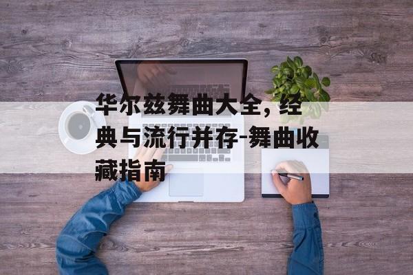 华尔兹舞曲大全, 经典与流行并存-舞曲收藏指南 华尔兹舞曲大全, 经典与流行并存-舞曲收藏指南
