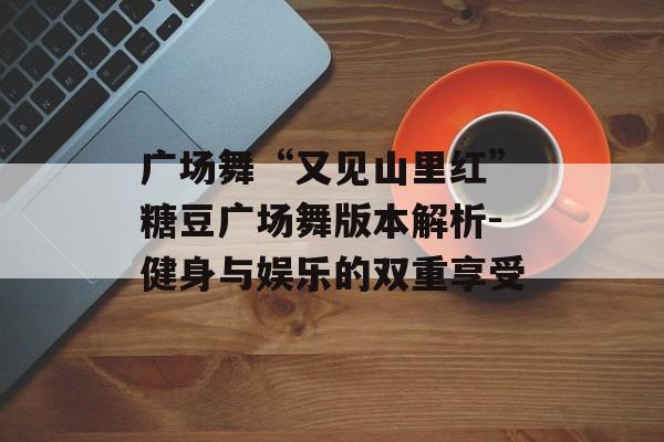 广场舞“又见山里红”糖豆广场舞版本解析-健身与娱乐的双重享受 广场舞“又见山里红”糖豆广场舞版本解析-健身与娱乐的双重享受