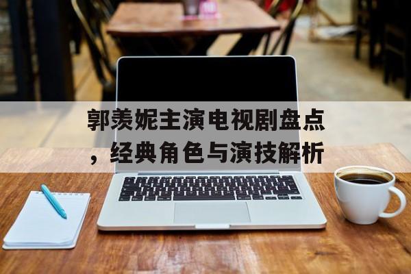 郭羡妮主演电视剧盘点,经典角色与演技解析 郭羡妮主演电视剧盘点,经典角色与演技解析