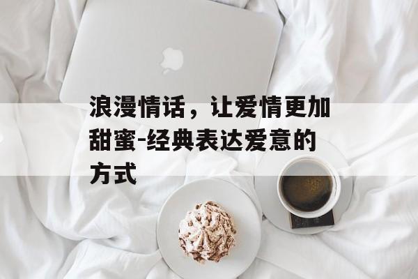 浪漫情话,让爱情更加甜蜜-经典表达爱意的方式 浪漫情话,让爱情更加甜蜜-经典表达爱意的方式