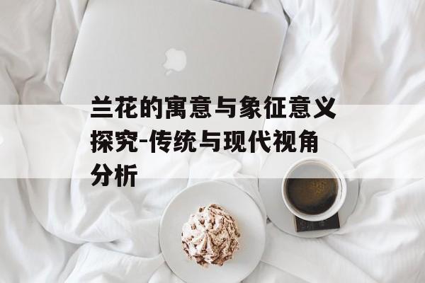 兰花的寓意与象征意义探究-传统与现代视角分析 兰花的寓意与象征意义探究-传统与现代视角分析