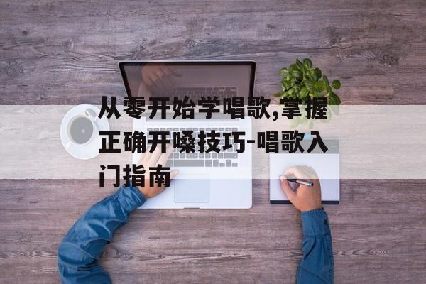 从零开始学唱歌,掌握正确开嗓技巧-唱歌入门指南 从零开始学唱歌,掌握正确开嗓技巧-唱歌入门指南