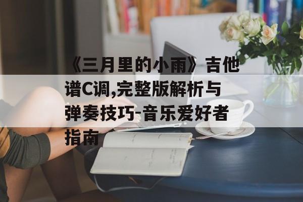 《三月里的小雨》吉他谱C调,完整版解析与弹奏技巧-音乐爱好者指南 《三月里的小雨》吉他谱C调,完整版解析与弹奏技巧-音乐爱好者指南