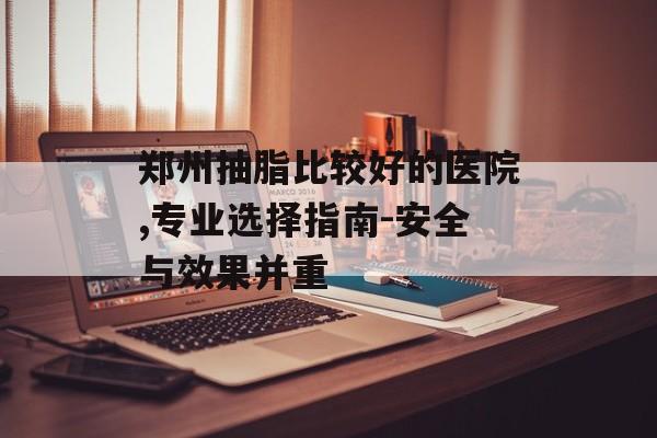 郑州抽脂比较好的医院,专业选择指南-安全与效果并重 郑州抽脂比较好的医院,专业选择指南-安全与效果并重