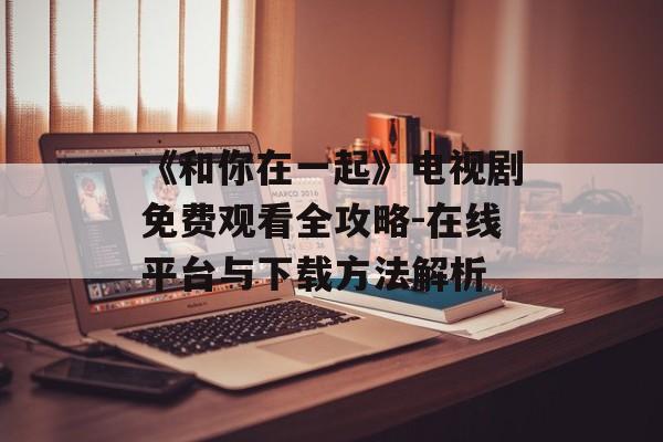 《和你在一起》电视剧免费观看全攻略-在线平台与下载方法解析