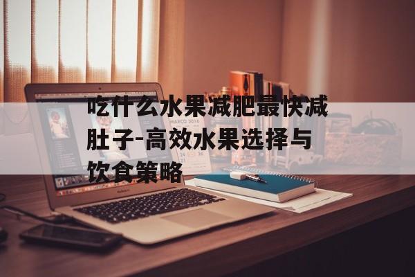 吃什么水果减肥最快减肚子-高效水果选择与饮食策略 吃什么水果减肥最快减肚子-高效水果选择与饮食策略