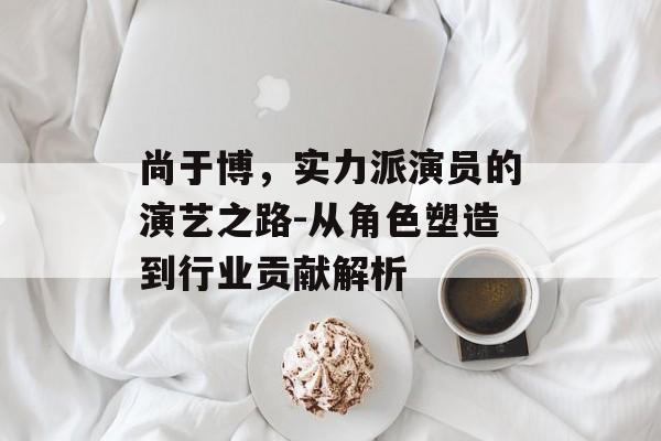 尚于博,实力派演员的演艺之路-从角色塑造到行业贡献解析 尚于博,实力派演员的演艺之路-从角色塑造到行业贡献解析