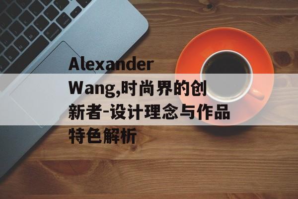 Alexander Wang,时尚界的创新者-设计理念与作品特色解析