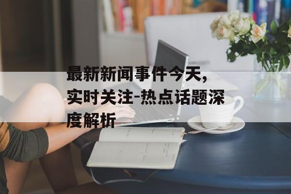 最新新闻事件今天, 实时关注-热点话题深度解析 最新新闻事件今天, 实时关注-热点话题深度解析